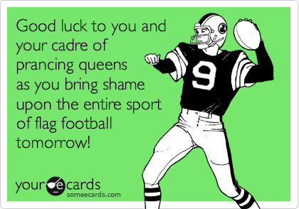 Good luck to you and
your cadre of
prancing queens
as you bring shame 
upon the entire sport
of flag football
tomorrow!