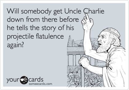 Will somebody get Uncle Charlie down from there beforehe tells the story of hisprojectile flatulence again?