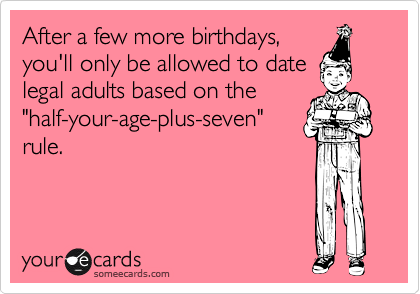 After a few more birthdays,
you'll only be allowed to date
legal adults based on the
"half-your-age-plus-seven"
rule.