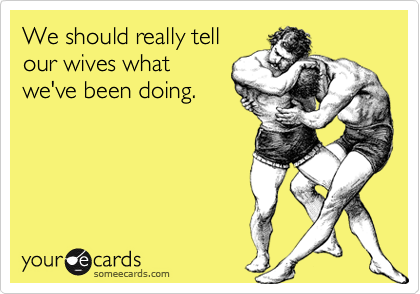 We should really tell
our wives what
we've been doing.