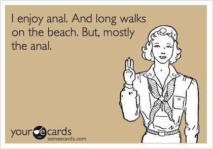 I enjoy anal. And long walks
on the beach. But, mostly
the anal.