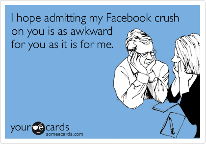 I hope admitting my Facebook crush on you is as awkward
for you as it is for me.