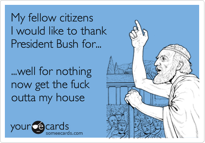 My fellow citizensI would like to thankPresident Bush for......well for nothing now get the fuckoutta my house