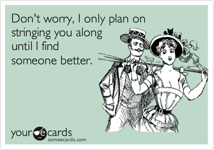 Don't worry, I only plan on stringing you alonguntil I findsomeone better.