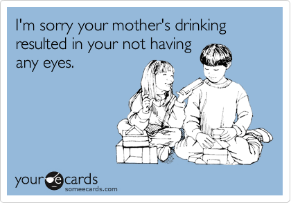 I'm sorry your mother's drinking resulted in your not having
any eyes.