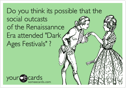 Do you think its possible that the
social outcasts
of the Renaissannce 
Era attended "Dark
Ages Festivals" ?