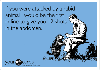 If you were attacked by a rabid animal I would be the first
in line to give you 12 shots
in the abdomen.