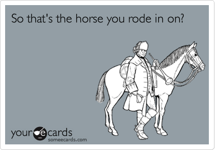 So that's the horse you rode in on?