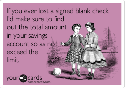 If you ever lost a signed blank check I'd make sure to find
out the total amount
in your savings
account so as not to
exceed the
limit.