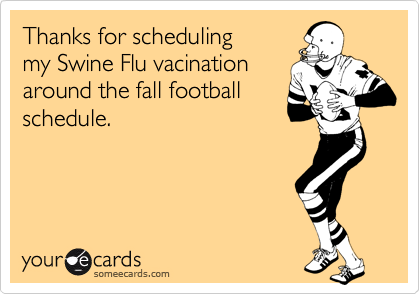 Thanks for scheduling
my Swine Flu vacination
around the fall football
schedule.
