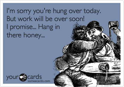 I'm sorry you're hung over today. But work will be over soon!
I promise... Hang in
there honey...
