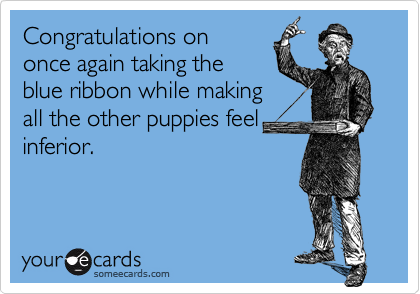 Congratulations on
once again taking the
blue ribbon while making
all the other puppies feel
inferior.