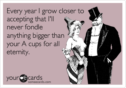 Every year I grow closer to
accepting that I'll
never fondle
anything bigger than
your A cups for all
eternity.