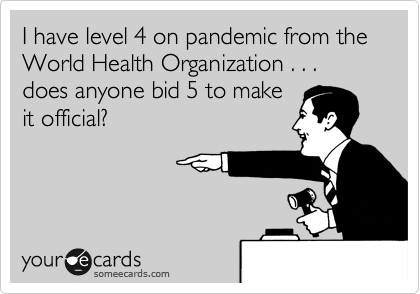 I have level 4 on pandemic from the World Health Organization . . . does anyone bid 5 to make 
it official?