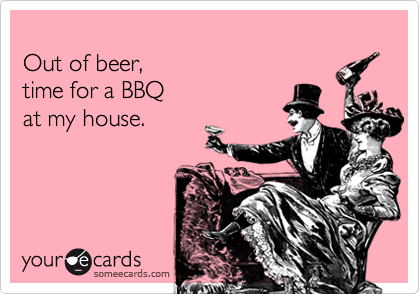 
Out of beer, 
time for a BBQ 
at my house.