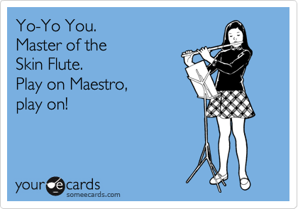 Yo-Yo You.
Master of the 
Skin Flute.
Play on Maestro,
play on!