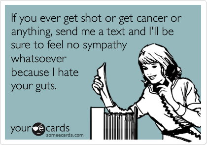 If you ever get shot or get cancer or anything, send me a text and I'll be sure to feel no sympathy
whatsoever
because I hate
your guts.