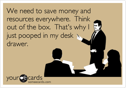 We need to save money and resources everywhere.  Thinkout of the box.  That's why Ijust pooped in my deskdrawer.