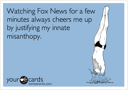 Watching Fox News for a few
minutes always cheers me up
by justifying my innate
misanthopy.