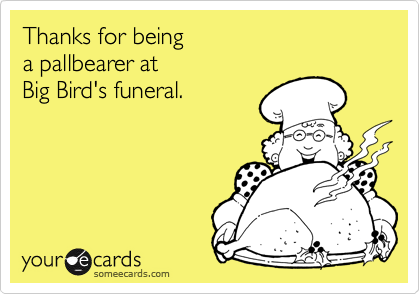 Thanks for being 
a pallbearer at 
Big Bird's funeral.