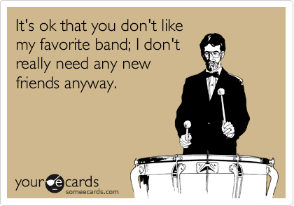 It's ok that you don't like
my favorite band; I don't
really need any new
friends anyway.