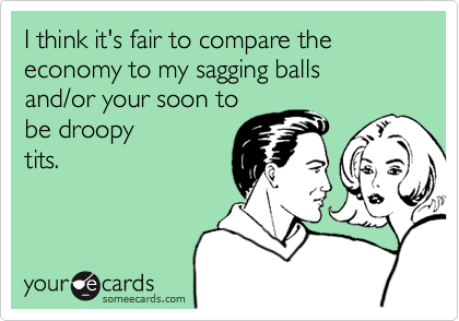 I think it's fair to compare the economy to my sagging balls 
and/or your soon to 
be droopy
tits.