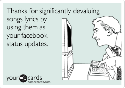 Thanks for significantly devaluing 
songs lyrics by
using them as
your facebook
status updates.