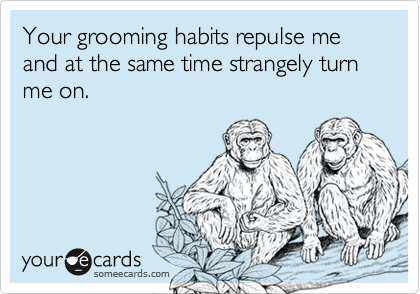 Your grooming habits repulse me and at the same time strangely turn me on.