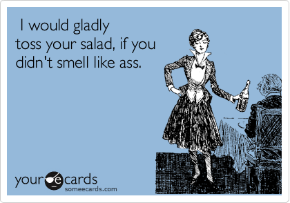  I would gladly
toss your salad, if you
didn't smell like ass.