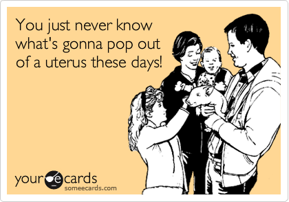 You just never know
what's gonna pop out
of a uterus these days!