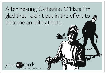 After hearing Catherine O'Hara I'm glad that I didn't put in the effort to become an elite athlete.