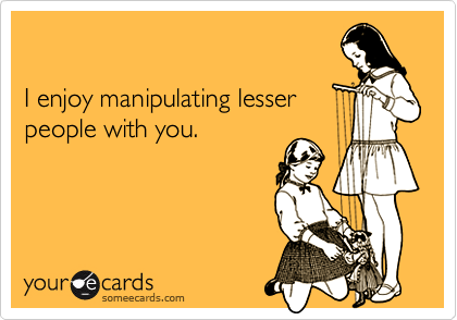 I enjoy manipulating lesserpeople with you.