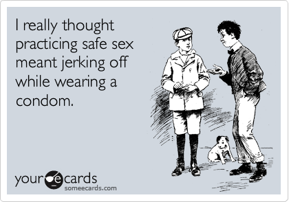 I really thought
practicing safe sex
meant jerking off
while wearing a
condom.