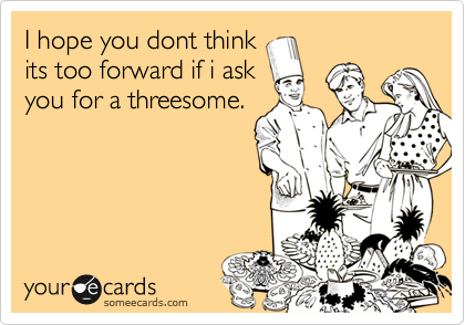 I hope you dont think
its too forward if i ask
you for a threesome.