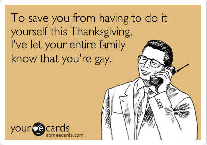 To save you from having to do it yourself this Thanksgiving,
I've let your entire family
know that you're gay.