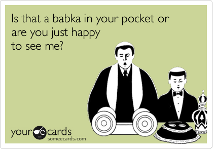 Is that a babka in your pocket or are you just happy 
to see me?