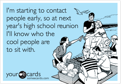 I'm starting to contact
people early, so at next
year's high school reunion
I'll know who the
cool people are
to sit with.