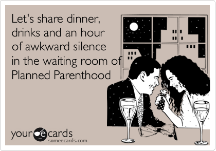 Let's share dinner,
drinks and an hour
of awkward silence
in the waiting room of 
Planned Parenthood