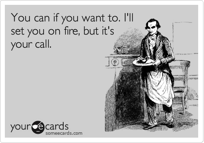 You can if you want to. I'll
set you on fire, but it's
your call.