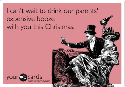 I can't wait to drink our parents' expensive booze 
with you this Christmas.