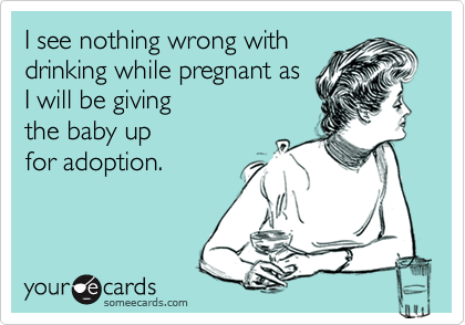 I see nothing wrong with
drinking while pregnant as
I will be giving 
the baby up
for adoption.