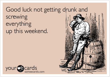 Good luck not getting drunk and screwing
everything
up this weekend.