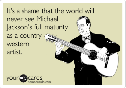 It's a shame that the world will never see Michael
Jackson's full maturity
as a country
western
artist.