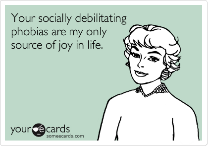 Your socially debilitating
phobias are my only
source of joy in life.
