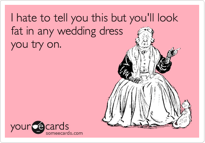 I hate to tell you this but you'll look fat in any wedding dress
you try on.