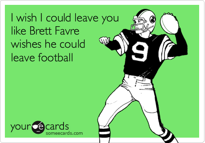 I wish I could leave you
like Brett Favre
wishes he could
leave football