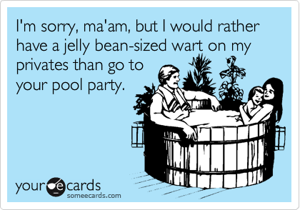 I'm sorry, ma'am, but I would rather have a jelly bean-sized wart on my privates than go to
your pool party. 