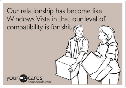 Our relationship has become like Windows Vista in that our level of compatibility is for shit.
