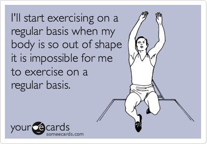 I'll start exercising on a
regular basis when my
body is so out of shape
it is impossible for me
to exercise on a 
regular basis.