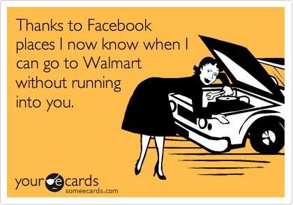 Thanks to Facebook
places I now know when I
can go to Walmart
without running
into you. 